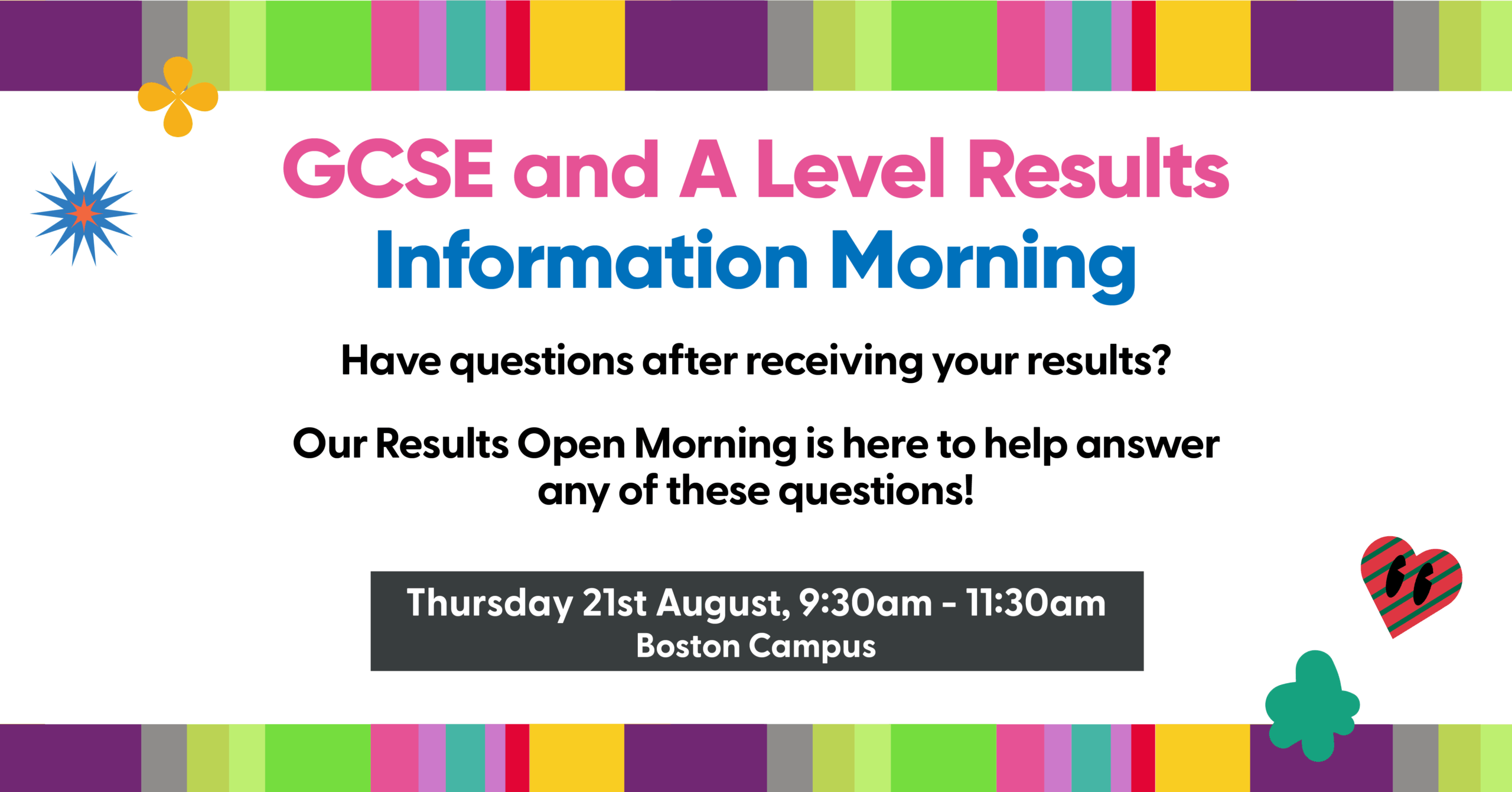 GCSE and A Level Results Information Morning 
Have questions after receiving your result? Our Results Open Morning is here to help answer any of these questions! 

Thursday 21st August, 9:30am - 11:30am 
Boston Campus